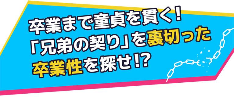 卒業まで童貞を貫く! 「兄弟の契り」を裏切った卒業性を探せ!?